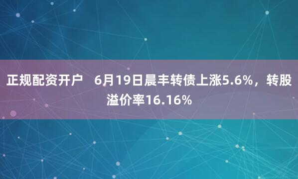 正规配资开户   6月19日晨丰转债上涨5.6%，转股溢价率16.16%