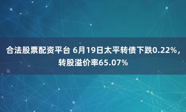 合法股票配资平台 6月19日太平转债下跌0.22%，转股溢价率65.07%