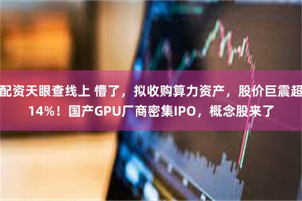 配资天眼查线上 懵了，拟收购算力资产，股价巨震超14%！国产GPU厂商密集IPO，概念股来了