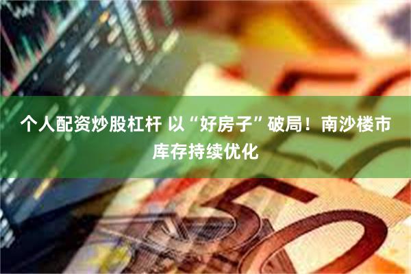 个人配资炒股杠杆 以“好房子”破局！南沙楼市库存持续优化