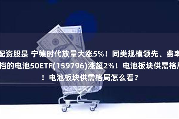 配资股是 宁德时代放量大涨5%！同类规模领先、费率处于最低档的电池50ETF(159796)涨超2%！电池板块供需格局怎么看？